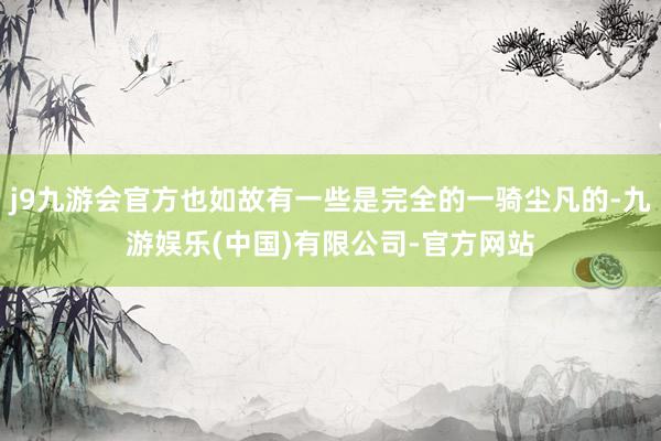 j9九游会官方也如故有一些是完全的一骑尘凡的-九游娱乐(中国)有限公司-官方网站