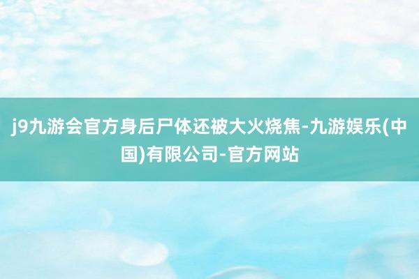 j9九游会官方身后尸体还被大火烧焦-九游娱乐(中国)有限公司-官方网站