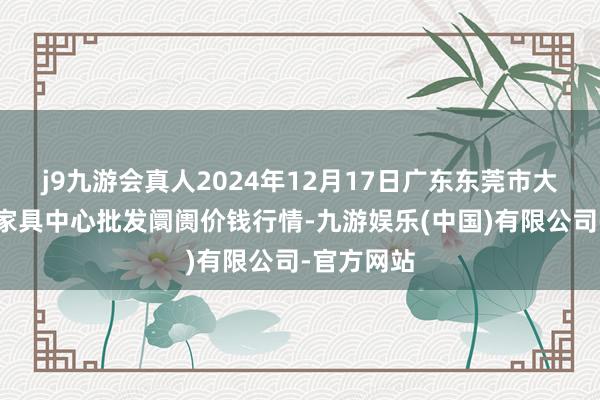 j9九游会真人2024年12月17日广东东莞市大京九农副家具中心批发阛阓价钱行情-九游娱乐(中国)有限公司-官方网站