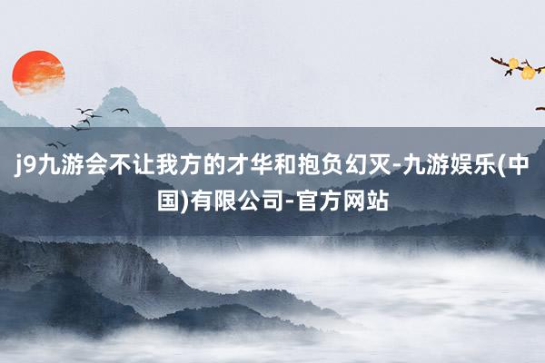 j9九游会不让我方的才华和抱负幻灭-九游娱乐(中国)有限公司-官方网站
