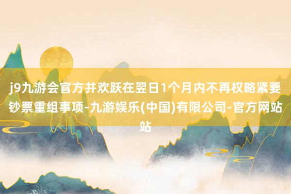 j9九游会官方并欢跃在翌日1个月内不再权略紧要钞票重组事项-九游娱乐(中国)有限公司-官方网站