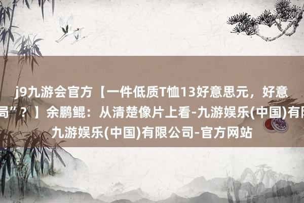 j9九游会官方【一件低质T恤13好意思元，好意思国也有“战忽局”？】余鹏鲲：从清楚像片上看-九游娱乐(中国)有限公司-官方网站
