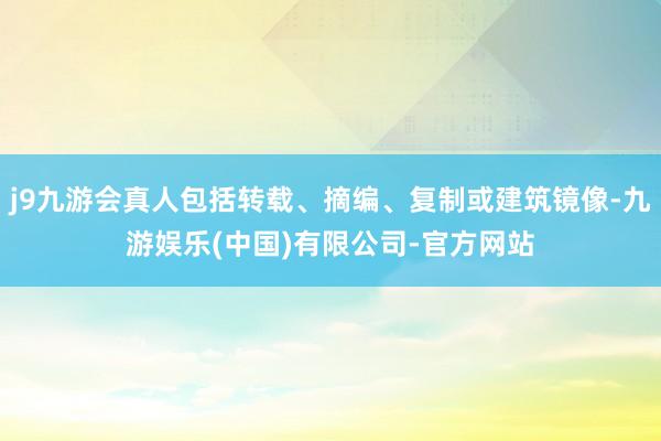 j9九游会真人包括转载、摘编、复制或建筑镜像-九游娱乐(中国)有限公司-官方网站