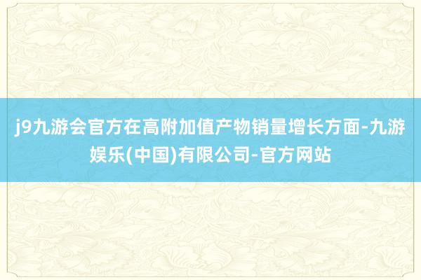 j9九游会官方　　在高附加值产物销量增长方面-九游娱乐(中国)有限公司-官方网站