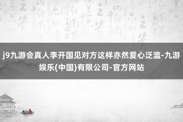 j9九游会真人李开国见对方这样亦然爱心泛滥-九游娱乐(中国)有限公司-官方网站