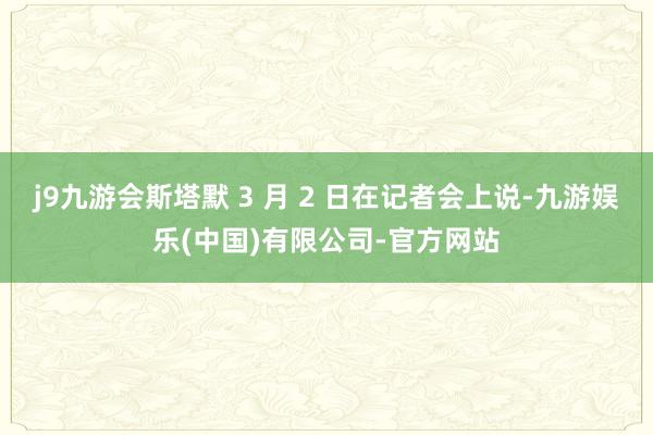 j9九游会斯塔默 3 月 2 日在记者会上说-九游娱乐(中国)有限公司-官方网站