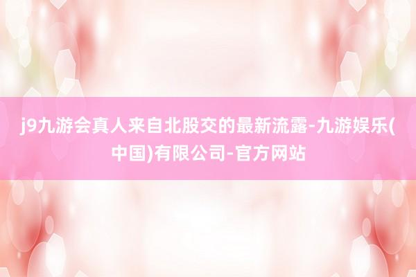 j9九游会真人　　来自北股交的最新流露-九游娱乐(中国)有限公司-官方网站