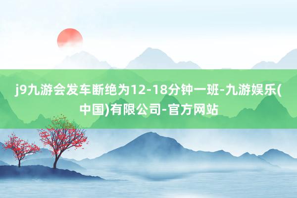 j9九游会发车断绝为12-18分钟一班-九游娱乐(中国)有限公司-官方网站