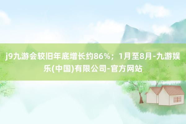 j9九游会较旧年底增长约86%；1月至8月-九游娱乐(中国)有限公司-官方网站