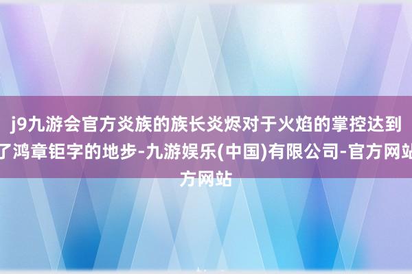 j9九游会官方炎族的族长炎烬对于火焰的掌控达到了鸿章钜字的地步-九游娱乐(中国)有限公司-官方网站