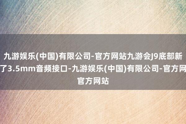 九游娱乐(中国)有限公司-官方网站九游会J9底部新增了3.5mm音频接口-九游娱乐(中国)有限公司-官方网站