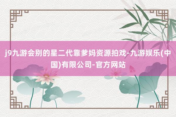j9九游会别的星二代靠爹妈资源拍戏-九游娱乐(中国)有限公司-官方网站